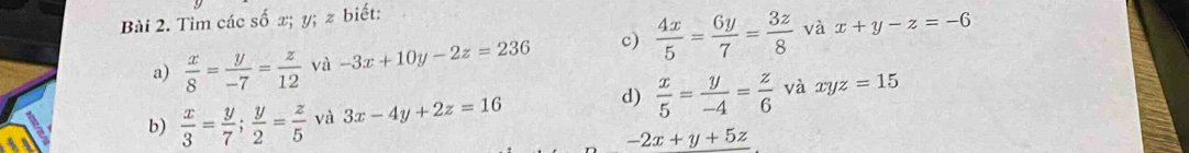 Tìm các số x; y; z biết; 
a)  x/8 = y/-7 = z/12  và -3x+10y-2z=236 c)  4x/5 = 6y/7 = 3z/8  và x+y-z=-6
d) 
b)  x/3 = y/7 ;  y/2 = z/5  và 3x-4y+2z=16  x/5 = y/-4 = z/6  và xyz=15
-2x+y+5z