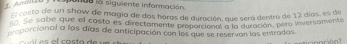 Anal20 y ponus la siguiente información. 
El costo de un show de magia de dos horas de duración, que será dentro de 12 días, es de
50. Se sabe que el costo es directamente proporcional a la duración, pero inversamente 
proporcional a los días de anticipación con los que se reservan las entradas. 
c á l e s el costo d e un