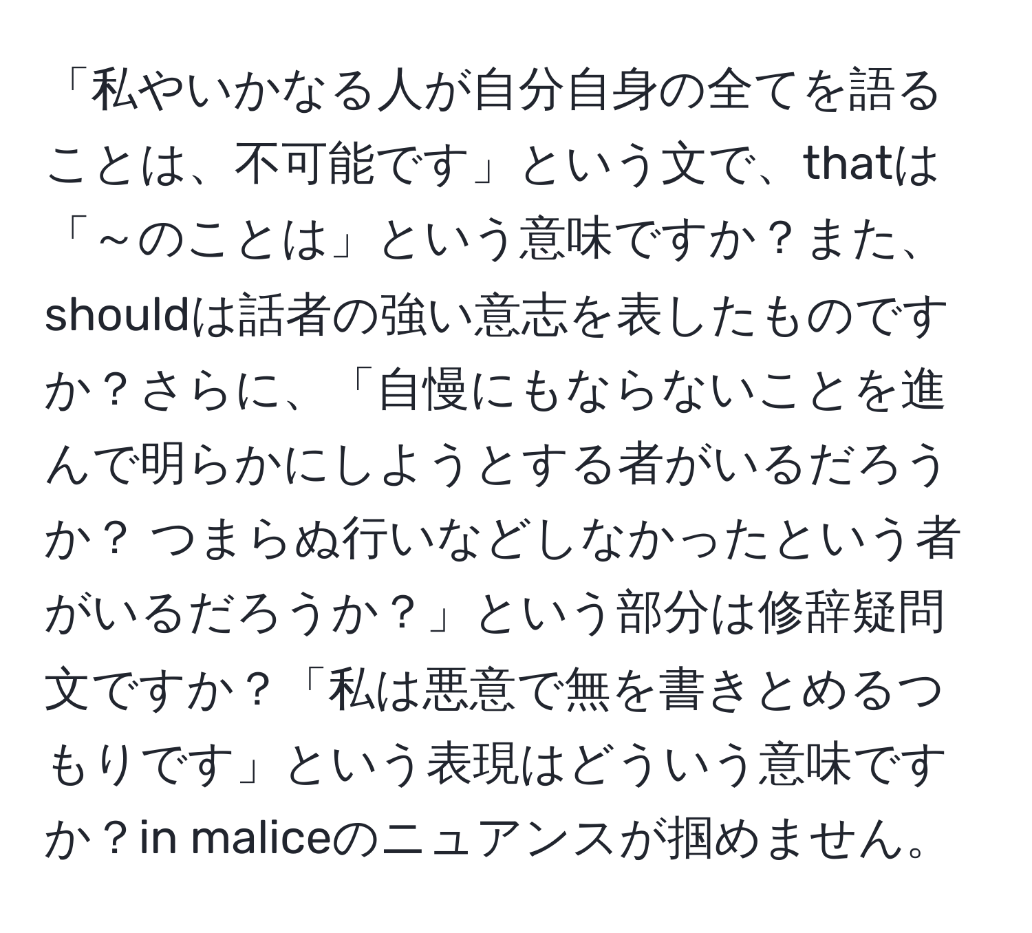 「私やいかなる人が自分自身の全てを語ることは、不可能です」という文で、thatは「～のことは」という意味ですか？また、shouldは話者の強い意志を表したものですか？さらに、「自慢にもならないことを進んで明らかにしようとする者がいるだろうか？ つまらぬ行いなどしなかったという者がいるだろうか？」という部分は修辞疑問文ですか？「私は悪意で無を書きとめるつもりです」という表現はどういう意味ですか？in maliceのニュアンスが掴めません。