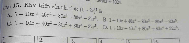 0040x+1024. 
Câu 15. Khai triển của nhị thức (1-2x)^5 là
A. 5-10x+40x^2-80x^3-80x^4-32x^5. B. 1+10x+40x^2-80x^3-80x^4-32x^5.
C. 1-10x+40x^2-80x^3+80x^4-32x^5. D. 1+10x+40x^2+80x^3+80x^4+32x^5. 
1.
2. 3. 4 5 6