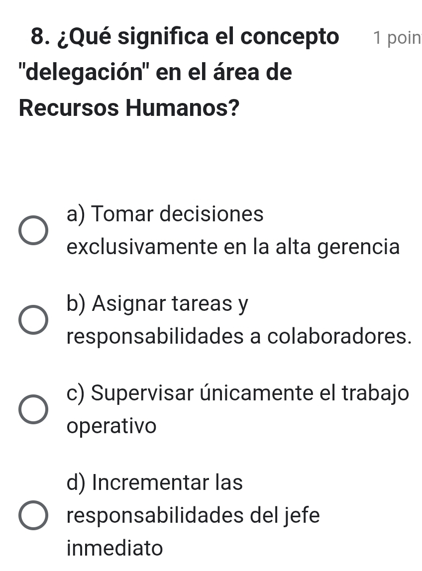 ¿Qué significa el concepto 1 poin
''delegación" en el área de
Recursos Humanos?
a) Tomar decisiones
exclusivamente en la alta gerencia
b) Asignar tareas y
responsabilidades a colaboradores.
c) Supervisar únicamente el trabajo
operativo
d) Incrementar las
responsabilidades del jefe
inmediato