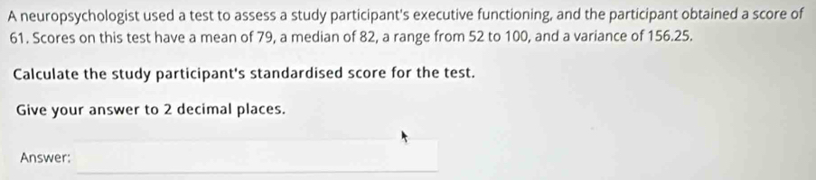 A neuropsychologist used a test to assess a study participant's executive functioning, and the participant obtained a score of
61. Scores on this test have a mean of 79, a median of 82, a range from 52 to 100, and a variance of 156.25. 
Calculate the study participant's standardised score for the test. 
Give your answer to 2 decimal places. 
Answer: