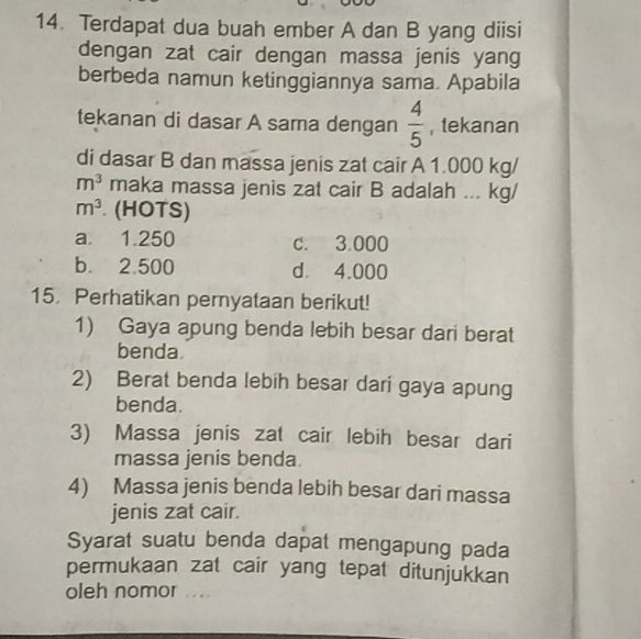 Terdapat dua buah ember A dan B yang diisi
dengan zat cair dengan massa jenis yang
berbeda namun ketinggiannya sama. Apabila
tekanan di dasar A sama dengan  4/5  , tekanan
di dasar B dan massa jenis zat cair A 1.000 kg/
m^3 maka massa jenis zat cair B adalah ... kg/
m^3 (HOTS)
a 1.250 c. 3.000
b. 2.500 d. 4.000
15. Perhatikan pernyataan berikut!
1) Gaya apung benda lebih besar dari berat
benda
2) Berat benda lebih besar dari gaya apung
benda.
3) Massa jenis zat cair lebih besar dari
massa jenis benda
4) Massa jenis benda lebih besar dari massa
jenis zat cair.
Syarat suatu benda dapat mengapung pada
permukaan zat cair yang tepat ditunjukkan
oleh nomor . .