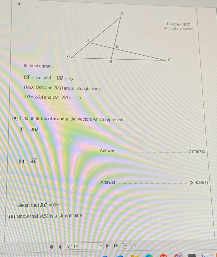 In the diagram,
vector OA=4x and vector OB=4y
OAD, OBC and BED are all straight lines.
AD=2OA and BE:ED=1:3
(a) Find, in terms of x and y, the vectors which represent: 
(1) vector BD
Answer _(2 marks) 
(ii) vector AE
Answer _(2 marks) 
Given that vector BC=8y
(b) Show that AECis a straight line. 
◀ < 6 / 14