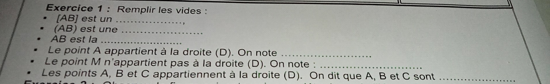 Remplir les vides : 
[ AB ] est un_ 
(AB) est une_
AB est la_ 
Le point A appartient à la droite (D). On note_ 
Le point M n'appartient pas à la droite (D). On note :_ 
Les points A, B et C appartiennent à la droite (D). On dit que A, B et C sont_