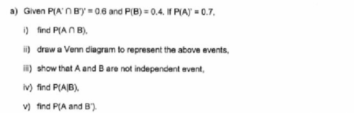 Given P(A'∩ B')'=0.6 and P(B)=0.4. If P(A)'=0.7, 
i) find P(A∩ B), 
ii) draw a Venn diagram to represent the above events, 
iii) show that A and B are not independent event, 
iv) find P(A|B), 
v) find P(A and B").