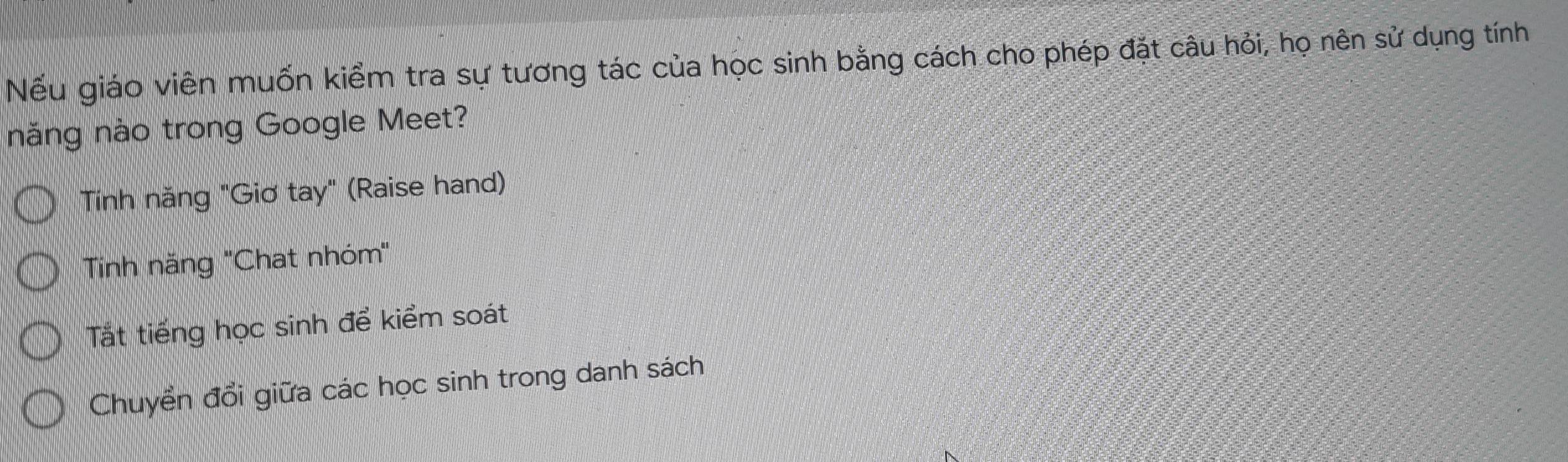 Nếu giáo viên muốn kiểm tra sự tương tác của học sinh bằng cách cho phép đặt câu hỏi, họ nên sử dụng tính
năng nào trong Google Meet?
Tính năng "Giơ tay" (Raise hand)
Tinh năng ''Chat nhóm"
Tắt tiếng học sinh để kiểm soát
Chuyển đổi giữa các học sinh trong danh sách