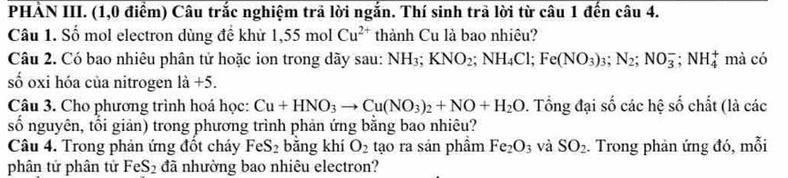 PHẢN III. (1,0 điểm) Câu trắc nghiệm trả lời ngắn. Thí sinh trả lời từ câu 1 đến câu 4. 
Câu 1. Số mol electron dùng đề khử 1,55molCu^(2+) thành Cu là bao nhiêu? 
Câu 2. Có bao nhiêu phân tử hoặc ion trong dãy sau: NH_3; KNO_2; NH_4Cl; Fe(NO_3)_3; N_2; NO_3^(-; NH_4^+ mà có 
số oxi hóa của nitrogen l a+5
Câu 3. Cho phương trình hoá học: Cu+HNO_3)to Cu(NO_3)_2+NO+H_2O 0. Tổng đại số các hệ số chất (là các 
số nguyên, tối giản) trong phương trình phản ứng bằng bao nhiêu? 
Câu 4. Trong phản ứng đốt cháy FeS_2 bằng khí O_2 tạo ra sản phẩm Fe_2O_3 và SO_2. Trong phản ứng đó, mỗi 
phân tử phân tử FeS_2 đã nhường bao nhiêu electron?