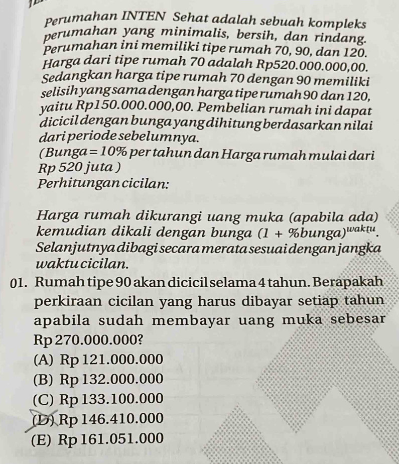 If
Perumahan INTEN Sehat adalah sebuah kompleks
perumahan yang minimalis, bersih, dan rindang.
Perumahan ini memiliki tipe rumah 70, 90, dan 120.
Harga dari tipe rumah 70 adalah Rp520.000.000,00.
Sedangkan harga tipe rumah 70 dengan 90 memiliki
selisih yang sama dengan harga tipe rumah 90 dan 120,
yaitu Rp150.000.000,00. Pembelian rumah ini dapat
dicicil dengan bunga yang dihitung berdasarkan nilai
dari periode sebelumnya.
(Bunga =10% per tahun dan Harga rumah mulai dari
Rp 520 juta )
Perhitungan cicilan:
Harga rumah dikurangi uang muka (apabila ada)
kemudian dikali dengan bunga (1+% bunga)^waktu. 
Selanjutnya dibagi secara merata sesuai dengan jangka
waktu cicilan.
01. Rumah tipe 90 akan dicicil selama 4 tahun. Berapakah
perkiraan cicilan yang harus dibayar setiap tahun
apabila sudah membayar uang muka sebesar
Rp 270.000.000?
(A) Rp 121.000.000
(B) Rp 132.000.000
(C) Rp 133.100.000
(D) Rp 146.410.000
(E) Rp161.051.000