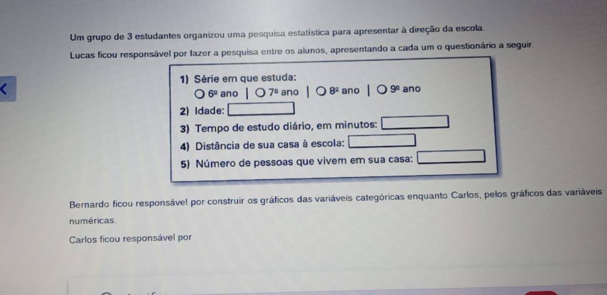 Um grupo de 3 estudantes organizou uma pesquisa estatística para apresentar à direção da escola. 
Lucas ficou responsável por fazer a pesquisa entre os alunos, apresentando a cada um o questionário a seguir. 
1) Série em que estuda:
180,...8 ano 7^(_ circ) ano 8^(_ circ) ano 9^(_ circ) ano
6^(_ circ)
2) Idade: 
3) Tempo de estudo diário, em minutos: 
4) Distância de sua casa à escola: 
5) Número de pessoas que vivem em sua casa: 
Bernardo ficou responsável por construir os gráficos das variáveis categóricas enquanto Carlos, pelos gráficos das variáveis 
numéricas. 
Carlos ficou responsável por