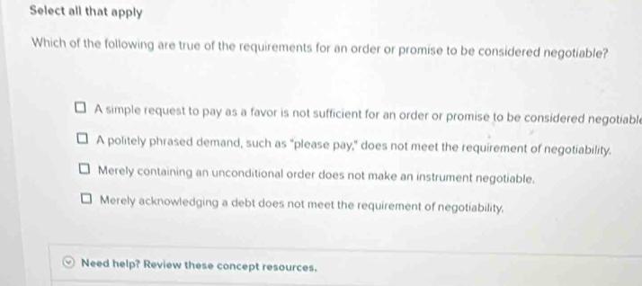 Select all that apply
Which of the following are true of the requirements for an order or promise to be considered negotiable?
A simple request to pay as a favor is not sufficient for an order or promise to be considered negotiable
A politely phrased demand, such as "please pay," does not meet the requirement of negotiability.
Merely containing an unconditional order does not make an instrument negotiable.
Merely acknowledging a debt does not meet the requirement of negotiability.
Need help? Review these concept resources.