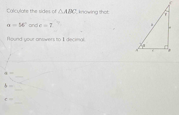 Calculate the sides of △ ABC ', knowing that:
alpha =56° and c=7. 
Round your answers to 1 decimal. 
_
a=
_
b=
_
c=