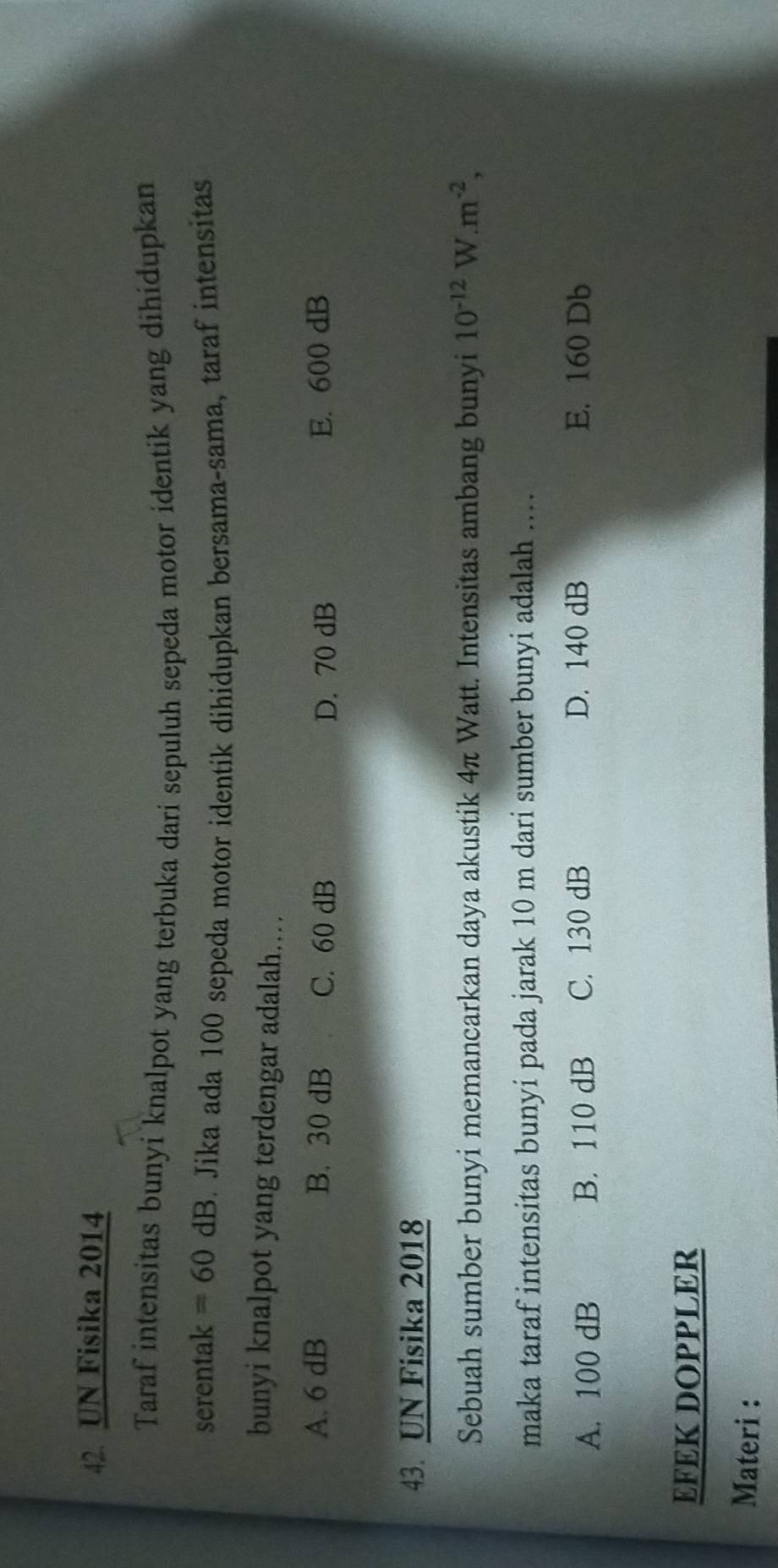 UN Fisika 2014
Taraf intensitas bunyi knalpot yang terbuka dari sepuluh sepeda motor identik yang dihidupkan
serentak =60dB. Jika ada 100 sepeda motor identik dihidupkan bersama-sama, taraf intensitas
bunyi knalpot yang terdengar adalah..
A. 6 dB B. 30 dB C. 60 dB D. 70 dB E. 600 dB
43. UN Fisika 2018
Sebuah sumber bunyi memancarkan daya akustik 4π Watt. Intensitas ambang bunyi 10^(-12)W.m^(-2), 
maka taraf intensitas bunyi pada jarak 10 m dari sumber bunyi adalah ....
A. 100 dB B. 110 dB C. 130 dB D. 140 dB E. 160 Db
EFEK DOPPLER
Materi :