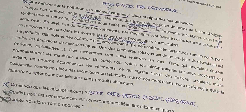 199 mais ceux-ci libèrent 
Que sait-on sur la pollution des microplastiques ? Lisez et répondez aux questions 
Lorsque l'on fabrique, porte et lave des vêtements, des fragments de fibres de moins de 5 mm (d'origine 
synthétique et naturelle) se détachent sous l'effet des frottements. Ces fragments sont libérés dans l'airet 
dans l'eau. En effet, lors du lavage des vêtements, des fragments sont évacués dans les eaux usées et ls 
se retrouvent souvent dans les rivières, les fleuves puis l'océan, où ils s'accumulent 
La pollution des sols et des océans est si préoccupante que de nombreuses recherches sont en cours pour 
limiter les émissions de microplastiques. Une des premières solutions est de ne pas jeter de déchets au sol 
(mégots, emballages...). Des recherches sont aussi réalisées sur des filtres qui pourraient équiper 
prochainement les machines à laver. En outre, pour réduire les microplastiques primaires provenant des 
textiles, on pourrait écoconcevoir les vêtements, ce qui signifie choisir des matières premières moins 
teinture ou opter pour des teintures sans produits chimiques. 
polluantes, mettre en place des techniques de fabrication qui consomment moins d'eau et d'énergie, éviter la 
Qu'est-ce que les microplastiques ? 
2. Quelles sont les consequénces sur l'environnement liées aux microplastiques ? 
3 Quelles solutions sont proposées ?