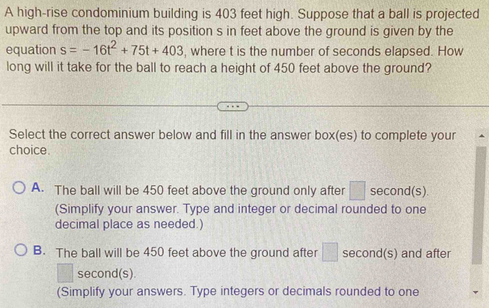 A high-rise condominium building is 403 feet high. Suppose that a ball is projected
upward from the top and its position s in feet above the ground is given by the
equation s=-16t^2+75t+403 , where t is the number of seconds elapsed. How
long will it take for the ball to reach a height of 450 feet above the ground?
Select the correct answer below and fill in the answer box(es) to complete your ^
choice.
A. The ball will be 450 feet above the ground only after □ second (s).
(Simplify your answer. Type and integer or decimal rounded to one
decimal place as needed.)
B. The ball will be 450 feet above the ground after □ second (s) and after
second(s).
(Simplify your answers. Type integers or decimals rounded to one