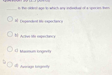 is the oldest age to which any individual of a species lives.
a) Dependent life expectancy
b) Active life expectancy
c)Maximum longevity
d) Average longevity