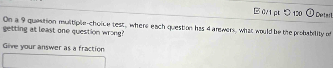 □ 0/1 ptつ100 ω Detail 
On a 9 question multiple-choice test, where each question has 4 answers, what would be the probability of 
getting at least one question wrong? 
Give your answer as a fraction