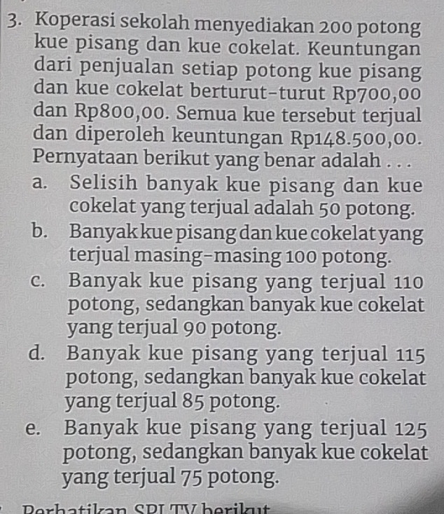 Koperasi sekolah menyediakan 200 potong
kue pisang dan kue cokelat. Keuntungan
dari penjualan setiap potong kue pisang
dan kue cokelat berturut-turut Rp700,00
dan Rp800,00. Semua kue tersebut terjual
dan diperoleh keuntungan Rp148.500,00.
Pernyataan berikut yang benar adalah . . .
a. Selisih banyak kue pisang dan kue
cokelat yang terjual adalah 50 potong.
b. Banyak kue pisang dan kue cokelat yang
terjual masing-masing 100 potong.
c. Banyak kue pisang yang terjual 110
potong, sedangkan banyak kue cokelat
yang terjual 90 potong.
d. Banyak kue pisang yang terjual 115
potong, sedangkan banyak kue cokelat
yang terjual 85 potong.
e. Banyak kue pisang yang terjual 125
potong, sedangkan banyak kue cokelat
yang terjual 75 potong.
Perhatikan SDI TV berikut