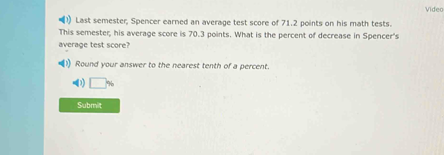 Video 
Last semester, Spencer earned an average test score of 71.2 points on his math tests. 
This semester, his average score is 70.3 points. What is the percent of decrease in Spencer's 
average test score? 
Round your answer to the nearest tenth of a percent. 
D □ %
Submit