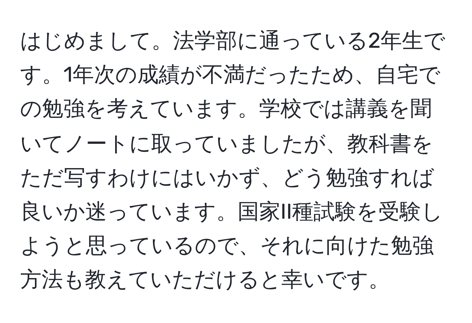 はじめまして。法学部に通っている2年生です。1年次の成績が不満だったため、自宅での勉強を考えています。学校では講義を聞いてノートに取っていましたが、教科書をただ写すわけにはいかず、どう勉強すれば良いか迷っています。国家II種試験を受験しようと思っているので、それに向けた勉強方法も教えていただけると幸いです。