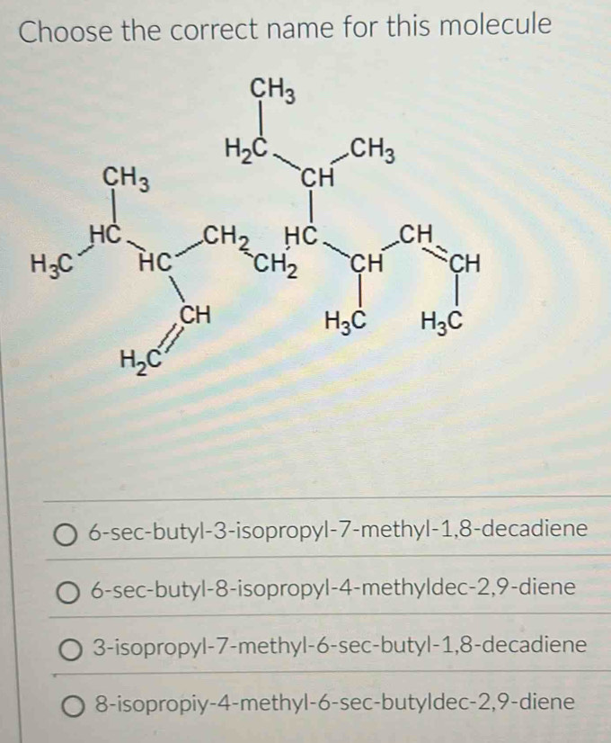 Choose the correct name for this molecule
6-sec-butyl-3-isopropyl-7-methyl-1,8-decadiene
6-sec-butyl-8-isopropyl-4-methyldec-2,9-diene
3-isopropyl-7-methyl-6-sec-butyl-1,8-decadiene
8-isopropiy-4-methyl-6-sec-butyldec-2,9-diene