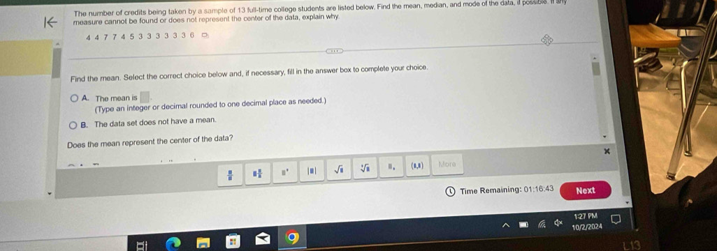 The number of credits being taken by a sample of 13 full-time college students are listed below. Find the mean, median, and mode of the data, if possible. I 
measure cannot be found or does not represent the center of the data, explain why
4 4 7 7 4 5 3 3 3 3 3 3 6
Find the mean. Select the correct choice below and, if necessary, fill in the answer box to complete your choice
A. The mean is
(Type an integer or decimal rounded to one decimal place as needed.)
B. The data set does not have a mean.
Does the mean represent the center of the data?
 □ /□   □  □ /□   □^(□) |□ | sqrt(□ ) sqrt[3](8) m. (0,8) More
Time Remaining: 01:16:43 Next
1:27 PM
0/2/2024