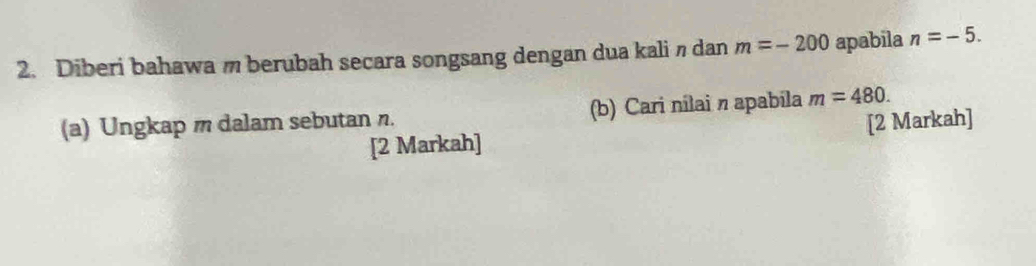 Diberi bahawam berubah secara songsang dengan dua kalin dan m=-200 apabila n=-5. 
(a) Ungkap m dalam sebutan n. (b) Cari nilai n apabila m=480. 
[2 Markah] [2 Markah]