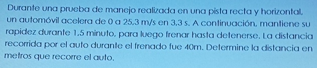 Durante una prueba de manejo realizada en una pista recta y horizontal, 
un automóvil acelera de 0 a 25,3 m/s en 3,3 s. A continuación, mantiene su 
rapidez durante 1,5 minuto, para luego frenar hasta detenerse. La distancia 
recorrida por el auto durante el frenado fue 40m. Determine la distancia en 
metros que recorre el auto.