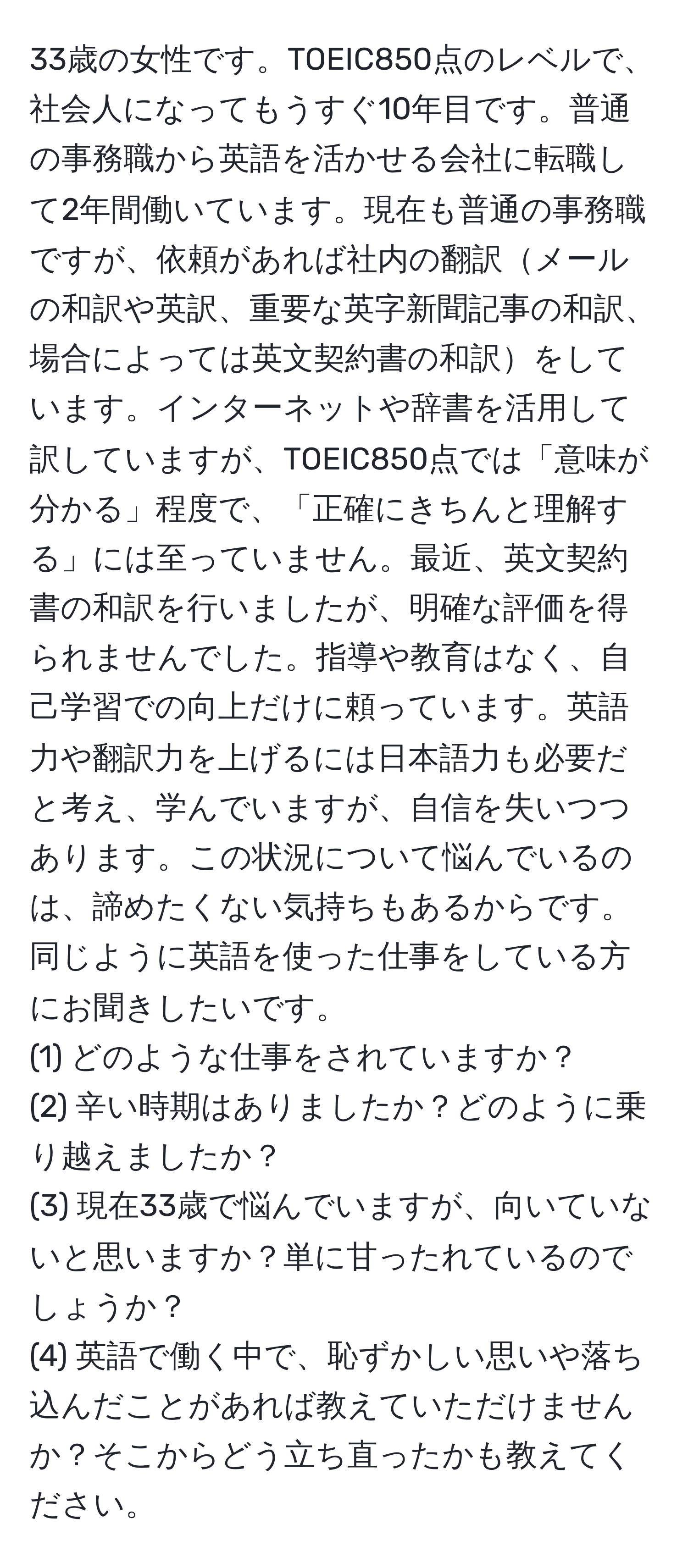 33歳の女性です。TOEIC850点のレベルで、社会人になってもうすぐ10年目です。普通の事務職から英語を活かせる会社に転職して2年間働いています。現在も普通の事務職ですが、依頼があれば社内の翻訳メールの和訳や英訳、重要な英字新聞記事の和訳、場合によっては英文契約書の和訳をしています。インターネットや辞書を活用して訳していますが、TOEIC850点では「意味が分かる」程度で、「正確にきちんと理解する」には至っていません。最近、英文契約書の和訳を行いましたが、明確な評価を得られませんでした。指導や教育はなく、自己学習での向上だけに頼っています。英語力や翻訳力を上げるには日本語力も必要だと考え、学んでいますが、自信を失いつつあります。この状況について悩んでいるのは、諦めたくない気持ちもあるからです。同じように英語を使った仕事をしている方にお聞きしたいです。
(1) どのような仕事をされていますか？ 
(2) 辛い時期はありましたか？どのように乗り越えましたか？ 
(3) 現在33歳で悩んでいますが、向いていないと思いますか？単に甘ったれているのでしょうか？ 
(4) 英語で働く中で、恥ずかしい思いや落ち込んだことがあれば教えていただけませんか？そこからどう立ち直ったかも教えてください。