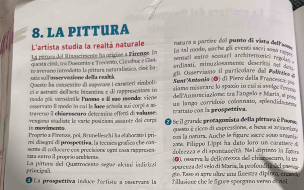 LA PITTURA
L'artista studia la realtà naturale natura a partire dal punto di vista delluom
La pittura del Rinascimento ha origine a Firenze. In In tal modo, anche gli eventi sacri sono rappe
questa città, tra Duecento e Trecento, Cimabue e Giot- sentati entro scenari architettonici regolar 
to avevano introdotto la pittura naturalística, cíoè ba- ordinati, minuziosamente descritti nei du
sata sull'osservazione della realtà
gli. Osserviamo il particolare dal Polittic 
Questo ha consentito di superare i caratteri simboli- Sant'Antonio (O) di Piero della Francesca p
ci e astratti dell'arte bizantina e di rappresentare in siamo misurare lo spazio in cui si svolge leven
rnodo più verosimile Puomo e il suo mondo: viene dell'Annunciazione: tra l'angelo e Maria, si por
osservato il modo in cui la luce scivola sui corpi e at- un lungo corridoío colonnato, splendidamente
traverso il chiaroscuro determina effetti di volume; trattato con la prospettiva.
vengono studiate le varie posizioni assunte dai corpi 2 Se il grande protagonista della pittura è Puomo,
in movimento. questo è ricco di espressione, e bene sí armonizza
Proprio a Firenze, poi, Brunelleschi ha elaborato í pri- con la natura. Anche le figure sacre sono umaniz.
mi disegni di prospettiva, la tecnica grafica che con- zate. Filippo Lippi ha dato loro un carattere di
sente di collocare con precisione ogni cosa rappresen- dolcezza e di spontaneità. Nel dipinto in figura
tata entro il proprio ambiente. (❷), osserva la delicatezza del chiaroscuro, la tra
La pittura del Quattrocento segue alcuní indírizzi sparenza del velo di Maria, la profondità del paesag.
principali.
gio. Esso si apre oltre una finestra dipinta, creando
1 La prospettiva induce lartista a osservare la lillusione che le figure sporgano verso di noi.