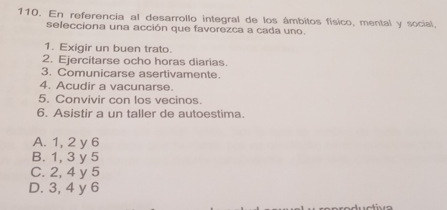 En referencia al desarrollo integral de los ámbitos físico, mental y social,
selecciona una acción que favorezca a cada uno.
1. Exigir un buen trato.
2. Ejercitarse ocho horas diarias.
3. Comunicarse asertivamente.
4. Acudir a vacunarse.
5. Convivir con los vecinos.
6. Asistir a un taller de autoestima.
A. 1, 2 y 6
B. 1, 3 y 5
C. 2, 4 y 5
D. 3, 4 y 6