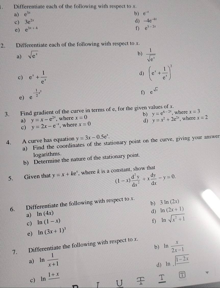 、 Differentiate each of the following with respect to x.
a) e^(3x) b) e^(-x)
c) 3e^(2x) d) -4e^(-4x)
e) e^(3x+4)
f) e^(3-2x)
2. Differentiate each of the following with respect to x.
a) sqrt(e^x)
b)  1/sqrt(e^x) 
c) e^x+ 1/e^x 
d) (e^x+ 1/e^x )^2
e) e^(-frac 1)2x^2
f) e^(sqrt(x))
3. Find gradient of the curve in terms of e, for the given values of x.
a) y=x-e^(2x) , where x=0 b) y=e^(6-2x) , where x=3
d) y=x^2+2e^(2x)
c) y=2x-e^(-x) , where x=0 , where x=2
4. A curve has equation y=3x-0.5e^x.
a) Find the coordinates of the stationary point on the curve, giving your answers
logarithms.
b) Determine the nature of the stationary point.
5. Given that y=x+ke^x , where k is a constant, show that
(1-x) d^2y/dx^2 +x dy/dx -y=0.
b) 3ln (2x)
6. Differentiate the following with respect to x.
a) ln (4x)
d)
c) ln (1-x) ln (2x+1)
f) ln sqrt(x^2+1)
e) ln (3x+1)^3
b) 1 n  x/2x-1 
7. Differentiate the following with respect to x.
a) ln  1/x+1  ln sqrt(frac 1-2x)
d)
c) ln frac 1+x
T U  T/1  T