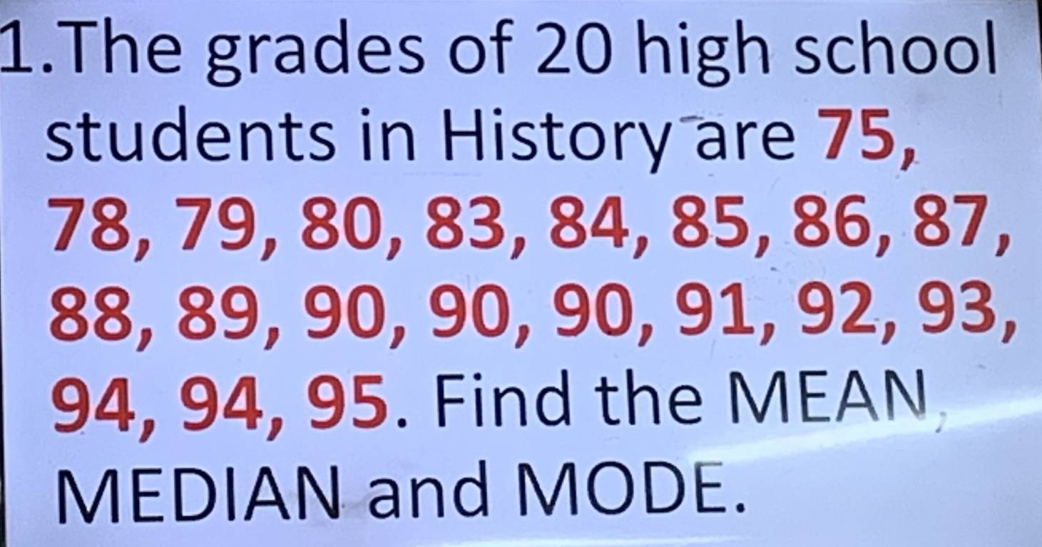 The grades of 20 high school 
students in History are 75,
78, 79, 80, 83, 84, 85, 86, 87,
88, 89, 90, 90, 90, 91, 92, 93,
94, 94, 95. Find the MEAN 
MEDIAN and MODE.