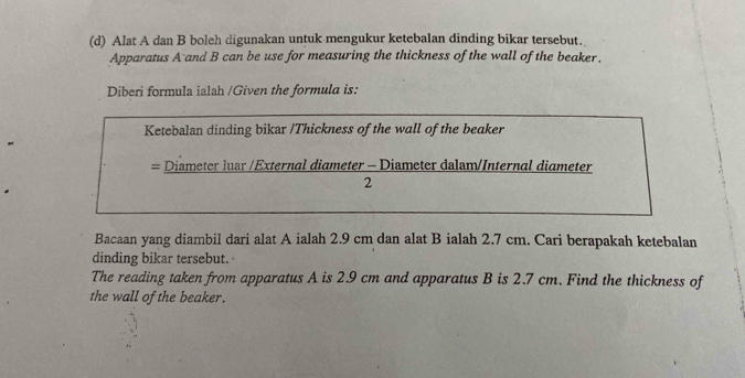 Alat A dan B boleh digunakan untuk mengukur ketebalan dinding bikar tersebut. 
Apparatus A and B can be use for measuring the thickness of the wall of the beaker. 
Diberi formula ialah /Given the formula is: 
Ketebalan dinding bikar /Thickness of the wall of the beaker 
= Diameter luar /External diameter - Diameter dalam/Internal diameter 
2 
Bacaan yang diambil dari alat A ialah 2.9 cm dan alat B ialah 2.7 cm. Cari berapakah ketebalan 
dinding bikar tersebut. 
The reading taken from apparatus A is 2.9 cm and apparatus B is 2.7 cm. Find the thickness of 
the wall of the beaker.