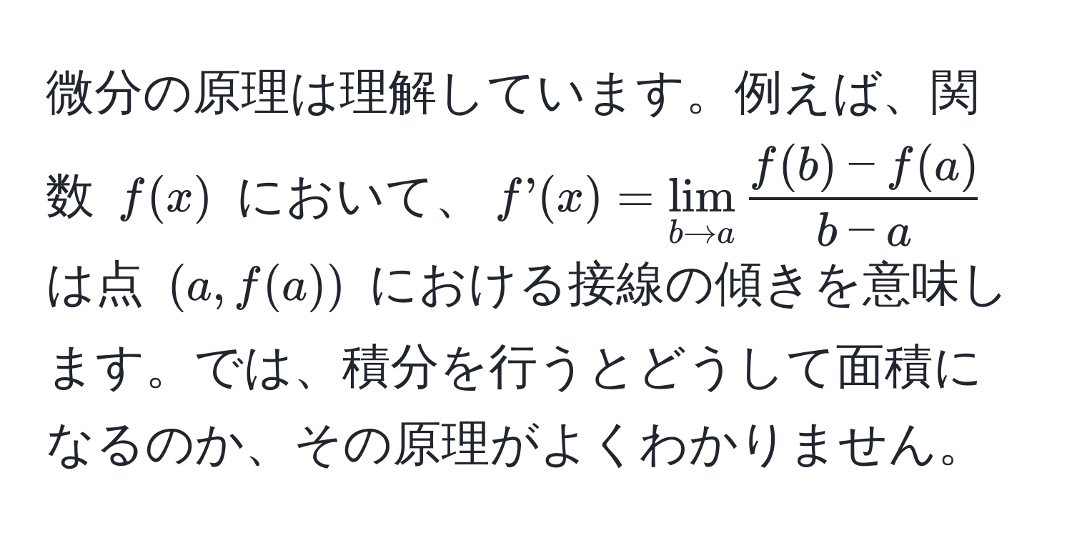 微分の原理は理解しています。例えば、関数 $f(x)$ において、$f’(x)=lim_b to a  (f(b)-f(a))/b-a $ は点 $(a,f(a))$ における接線の傾きを意味します。では、積分を行うとどうして面積になるのか、その原理がよくわかりません。