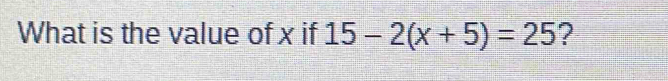 What is the value of x if 15-2(x+5)=25 ?