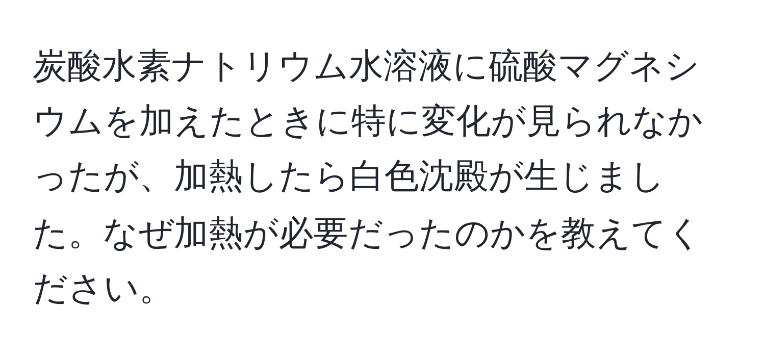 炭酸水素ナトリウム水溶液に硫酸マグネシウムを加えたときに特に変化が見られなかったが、加熱したら白色沈殿が生じました。なぜ加熱が必要だったのかを教えてください。
