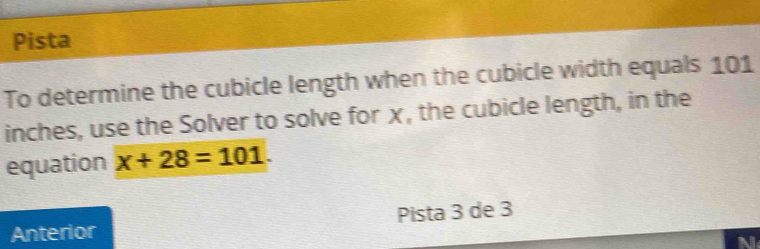 Pista 
To determine the cubicle length when the cubicle width equals 101
inches, use the Solver to solve for χ, the cubicle length, in the 
equation x+28=101. 
Anterior Pista 3 de 3 
N