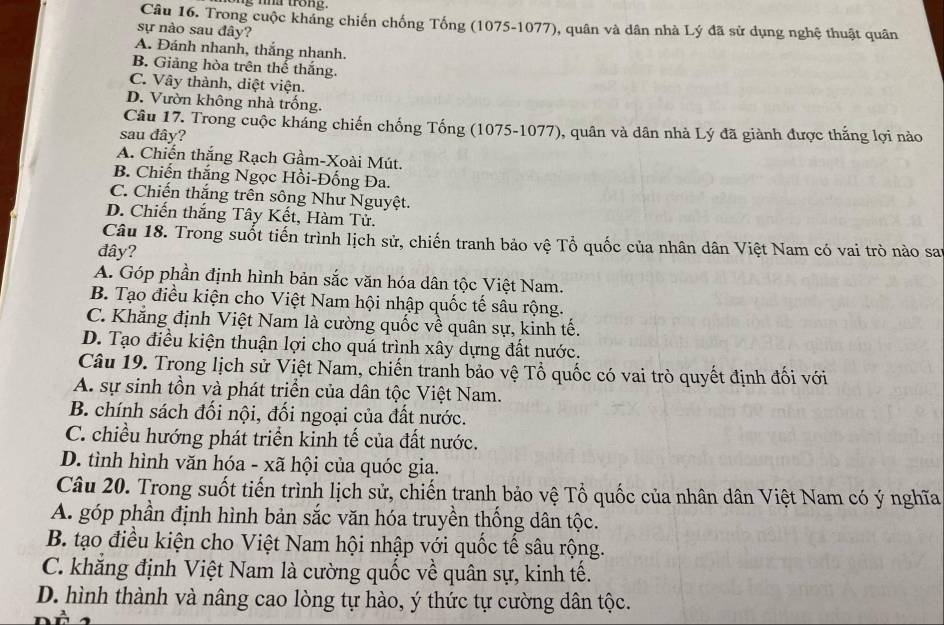 ng nhà trong.
Câu 16. Trong cuộc kháng chiến chống Tống (1075-1077), quân và dân nhà Lý đã sử dụng nghệ thuật quân
sự nào sau đây?
A. Đánh nhanh, thắng nhanh.
B. Giảng hòa trên thế thắng.
C. Vây thành, diệt viện.
D. Vườn không nhà trống.
Câu 17. Trong cuộc kháng chiến chống Tống (1075-1077), quân và dân nhà Lý đã giành được thắng lợi nào
sau đây?
A. Chiến thắng Rạch Gầm-Xoài Mút.
B. Chiến thắng Ngọc Hồi-Đống Đa.
C. Chiến thắng trên sông Như Nguyệt.
D. Chiến thắng Tây Kết, Hàm Tử.
Câu 18. Trong suốt tiến trình lịch sử, chiến tranh bảo vệ Tổ quốc của nhân dân Việt Nam có vai trò nào sai
dây?
A. Góp phần định hình bản sắc văn hóa dân tộc Việt Nam.
B. Tạo điều kiện cho Việt Nam hội nhập quốc tế sâu rộng.
C. Khẳng định Việt Nam là cường quốc về quân sự, kinh tế.
D. Tạo điều kiện thuận lợi cho quá trình xây dựng đất nước.
Câu 19. Trong lịch sử Việt Nam, chiến tranh bảo vệ Tổ quốc có vai trò quyết định đối với
A. sự sinh tồn và phát triển của dân tộc Việt Nam.
B. chính sách đối nội, đối ngoại của đất nước.
C. chiều hướng phát triển kinh tế của đất nước.
D. tình hình văn hóa - xã hội của quóc gia.
Câu 20. Trong suốt tiến trình lịch sử, chiến tranh bảo vệ Tổ quốc của nhân dân Việt Nam có ý nghĩa
A. góp phần định hình bản sắc văn hóa truyền thống dân tộc.
B. tạo điều kiện cho Việt Nam hội nhập với quốc tế sâu rộng.
C. khắng định Việt Nam là cường quốc về quân sự, kinh tế.
D. hình thành và nâng cao lòng tự hào, ý thức tự cường dân tộc.