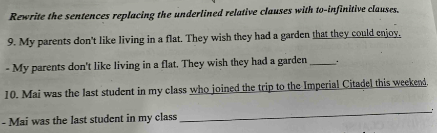 Rewrite the sentences replacing the underlined relative clauses with to-infinitive clauses. 
9. My parents don't like living in a flat. They wish they had a garden that they could enjoy. 
- My parents don't like living in a flat. They wish they had a garden_ 
10. Mai was the last student in my class who joined the trip to the Imperial Citadel this weekend. 
- Mai was the last student in my class _: