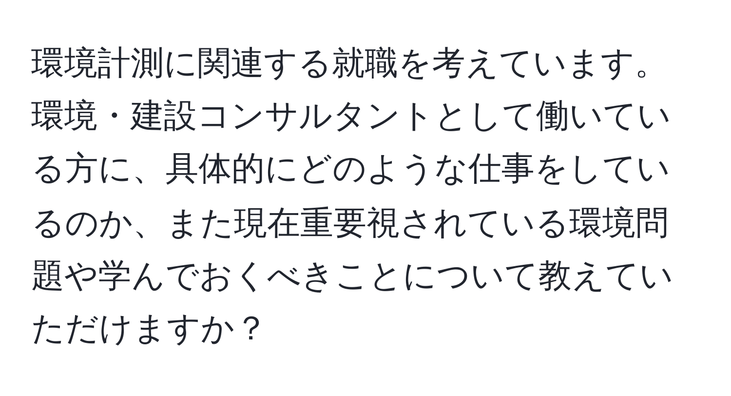 環境計測に関連する就職を考えています。環境・建設コンサルタントとして働いている方に、具体的にどのような仕事をしているのか、また現在重要視されている環境問題や学んでおくべきことについて教えていただけますか？