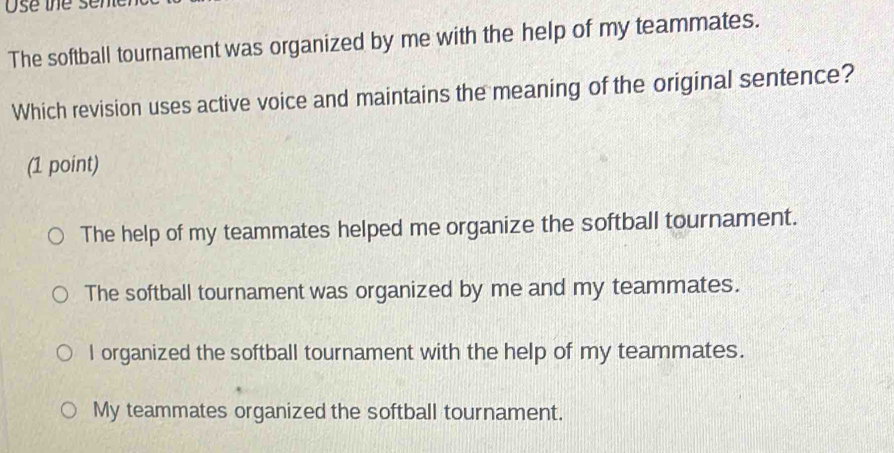 Use the sen
The softball tournament was organized by me with the help of my teammates.
Which revision uses active voice and maintains the meaning of the original sentence?
(1 point)
The help of my teammates helped me organize the softball tournament.
The softball tournament was organized by me and my teammates.
I organized the softball tournament with the help of my teammates.
My teammates organized the softball tournament.