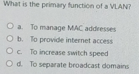 What is the primary function of a VLAN?
a. To manage MAC addresses
b. To provide internet access
c. To increase switch speed
d. To separate broadcast domains