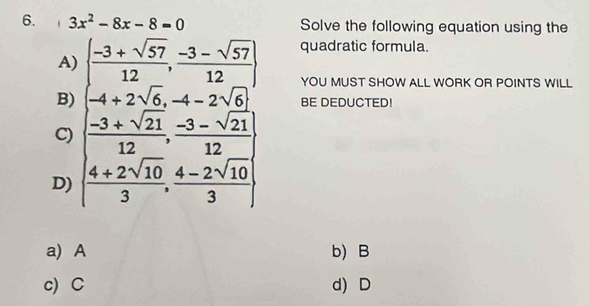 3x^2-8x-8=0 Solve the following equation using the
A) ( (-3+sqrt(57))/12 , (-3-sqrt(57))/12 ) quadratic formula.
YOU MUST SHOW ALL WORK OR POINTS WILL
B) -4+2sqrt(6), -4-2sqrt(6) BE DEDUCTED!
C) [ (-3+sqrt(21))/12 , (-3-sqrt(21))/12 ]
D) ( (4+2sqrt(10))/3 , (4-2sqrt(10))/3 )
a) A b) B
c) C d) D