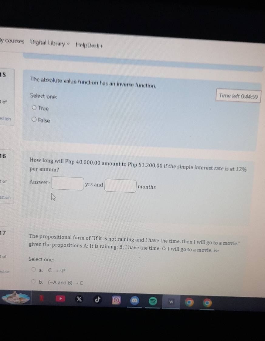 ly courses Digital Library HelpDesk+
15 The absolute value function has an inverse function.
Select one:
Time left 0:44:59
t of
True
estion False
16 How long will Php 40,000.00 amount to Php 51,200.00 if the simple interest rate is at 12%
per annum?
t of Answer: □ yrs and □ months
estion
17 The propositional form of "If it is not raining and I have the time, then I will go to a movie."
given the propositions A: It is raining: B: I have the time; C: I will go to a movie. is:
t of Select one:
estion a. Cto sim P
b. (~A and B) → C