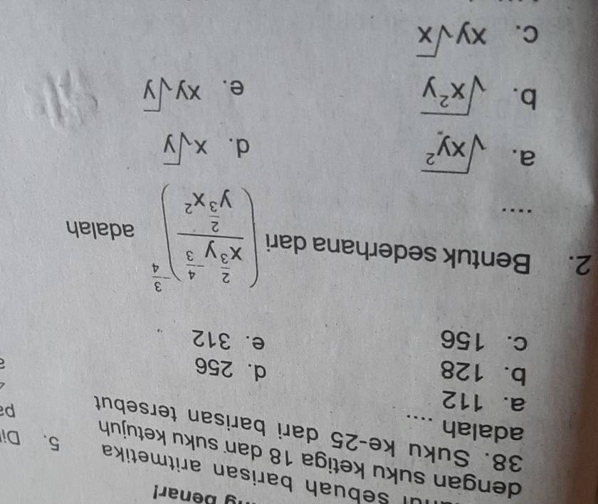 benar!
Il sebuah barisan aritmetika
dengan suku ketiga 18 dan suku ketujuh 5. Di
38. Suku ke- 25 dari barisan tersebut
adalah ....
a. 112
p
b. 128 d. 256
c. 156 e. 312
2. Bentuk sederhana dari (frac x^(frac 2)3y^(-frac 4)3y^(frac 2)3x^2)^- 3/4  adalah
..
a. sqrt(xy^2)
d. xsqrt(y)
b. sqrt(x^2y) xysqrt(y)
e.
C. xysqrt(x)
