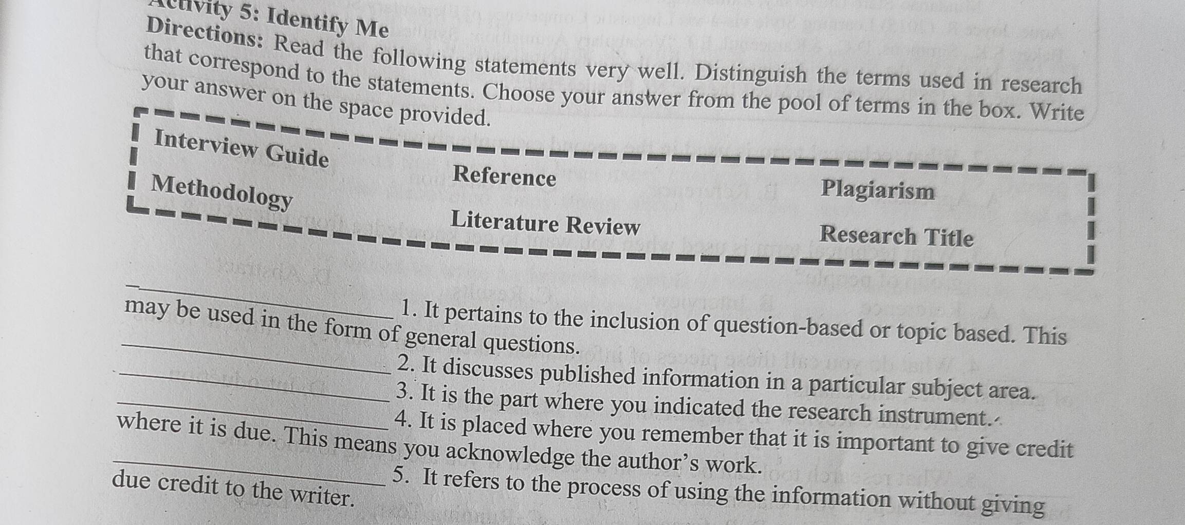 Idivity 5: Identify Me 
Directions: Read the following statements very well. Distinguish the terms used in research 
that correspond to the statements. Choose your answer from the pool of terms in the box. Write 
your answer on the space provided. 
Interview Guide 
Reference Plagiarism 
Methodology 
Literature Review Research Title 
_ 
_ 
1. It pertains to the inclusion of question-based or topic based. This 
may be used in the form of general questions. 
_2. It discusses published information in a particular subject area. 
_3. It is the part where you indicated the research instrument. 
4. It is placed where you remember that it is important to give credit 
_where it is due. This means you acknowledge the author’s work. 
due credit to the writer. 
5. It refers to the process of using the information without giving