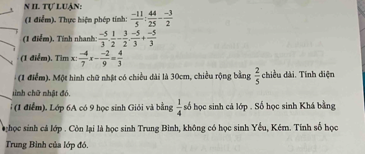 tự luận: 
(1 điểm). Thực hiện phép tính:  (-11)/5 : 44/25 - (-3)/2 
(1 điểm). Tính nhanh:  (-5)/3 . 1/2 - 3/2 . (-5)/3 + (-5)/3 
(1 điễm). Tìm x :  (-4)/7 x- (-2)/9 = 4/3 
(1 điểm). Một hình chữ nhật có chiều dài là 30cm, chiều rộng bằng  2/5  chiều dài. Tính diện 
hình chữ nhật đó. 
(1 điểm). Lớp 6A có 9 học sinh Giỏi và bằng  1/4  số học sinh cả lớp . Số học sinh Khá bằng 
học sinh cả lớp . Còn lại là học sinh Trung Bình, không có học sinh Yếu, Kém. Tính số học 
Trung Bình của lớp đó.