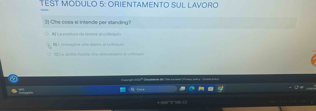 TEST MODULO 5: ORIENTAMENTO SUL LAVORO
3) Che cosa si intende per standing?
A) La postura da tenere al colloquio
B) L'immagine che diamo al colloquio
C) Le abilità fisiche che dimostriamo al colloquio
Copyright 202 2° CivicaMente Srl | Dati societari | Privacy policy - Cookie policy
15°C Cerca
Soleggiato
Hanns·G