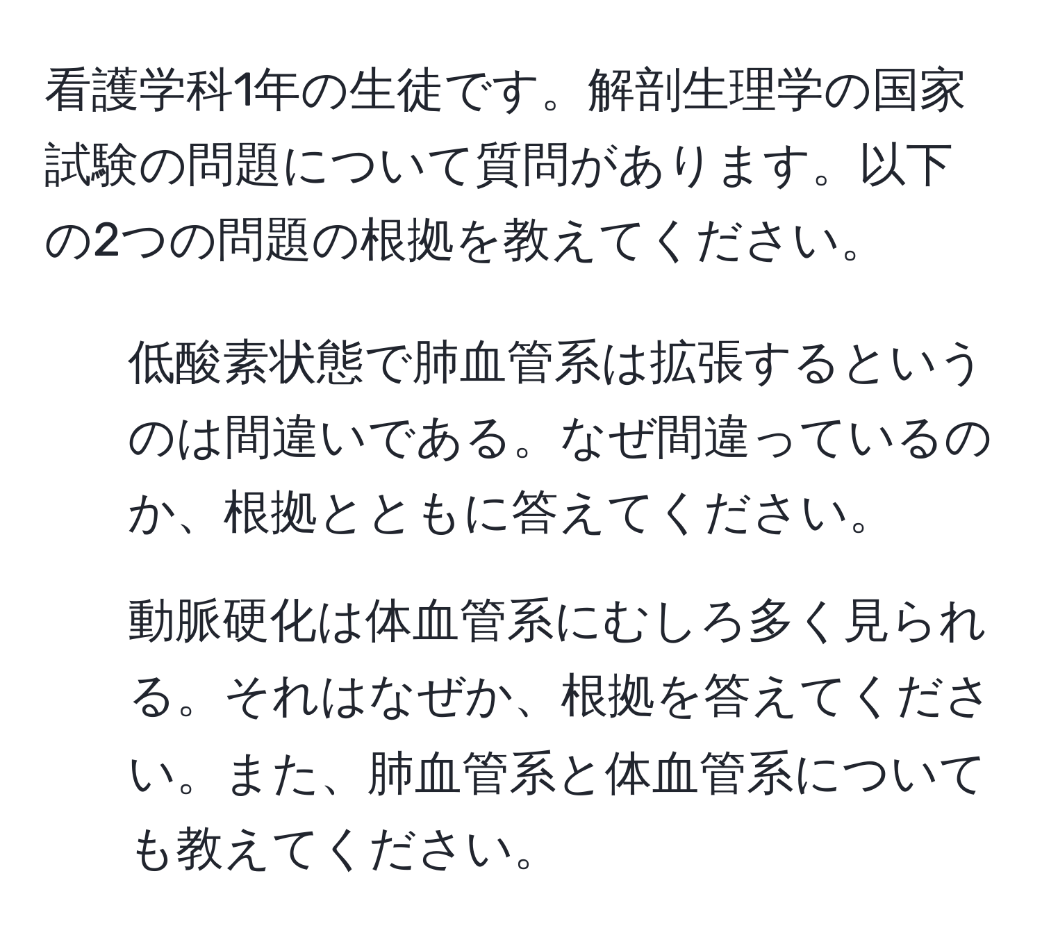 看護学科1年の生徒です。解剖生理学の国家試験の問題について質問があります。以下の2つの問題の根拠を教えてください。  
1. 低酸素状態で肺血管系は拡張するというのは間違いである。なぜ間違っているのか、根拠とともに答えてください。  
2. 動脈硬化は体血管系にむしろ多く見られる。それはなぜか、根拠を答えてください。また、肺血管系と体血管系についても教えてください。